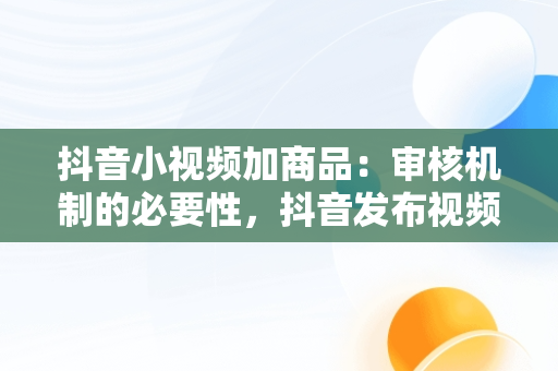 抖音小视频加商品：审核机制的必要性，抖音发布视频添加商品有什么要求 