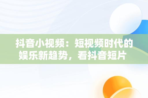 抖音小视频：短视频时代的娱乐新趋势，看抖音短片 