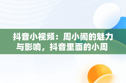 抖音小视频：周小闹的魅力与影响，抖音里面的小周 