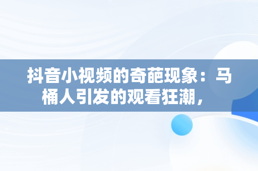 抖音小视频的奇葩现象：马桶人引发的观看狂潮， 