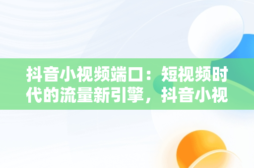 抖音小视频端口：短视频时代的流量新引擎，抖音小视频端口在哪里 
