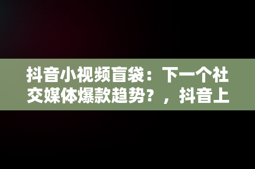 抖音小视频盲袋：下一个社交媒体爆款趋势？，抖音上的盲袋和盲盒是怎么做的 