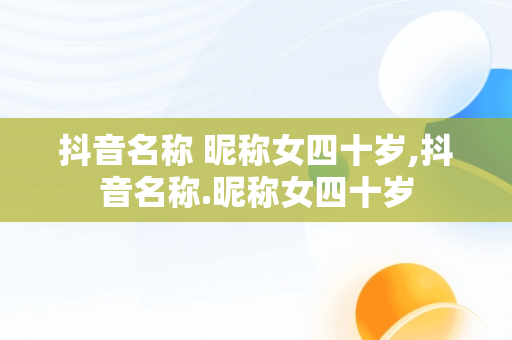 抖音名称 昵称女四十岁,抖音名称.昵称女四十岁
