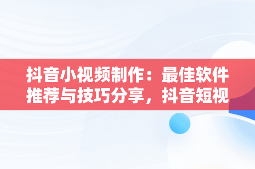 抖音小视频制作：最佳软件推荐与技巧分享，抖音短视频用什么软件做 