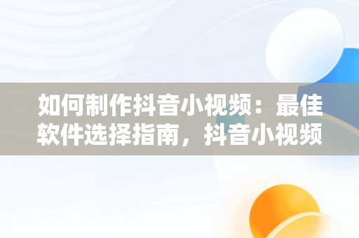 如何制作抖音小视频：最佳软件选择指南，抖音小视频用什么软件编辑的 