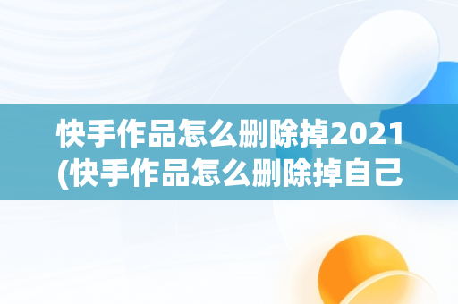 快手作品怎么删除掉2021(快手作品怎么删除掉自己的)