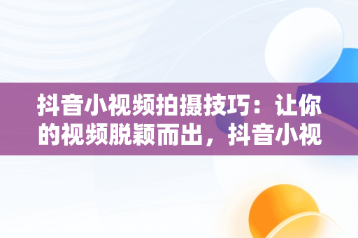 抖音小视频拍摄技巧：让你的视频脱颖而出，抖音小视频怎么拍更有流量 