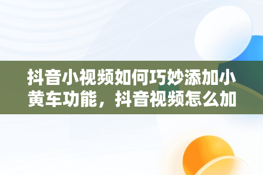 抖音小视频如何巧妙添加小黄车功能，抖音视频怎么加小黄车卖自己的产品需要交保证金吗 
