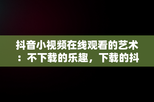 抖音小视频在线观看的艺术：不下载的乐趣，下载的抖音视频不能播放 