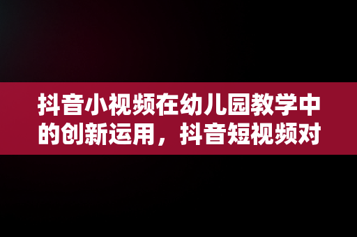 抖音小视频在幼儿园教学中的创新运用，抖音短视频对幼儿园 