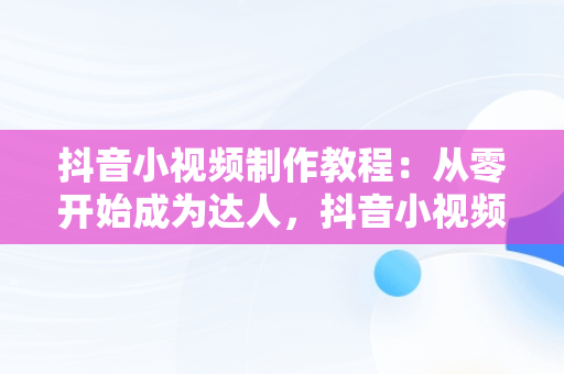 抖音小视频制作教程：从零开始成为达人，抖音小视频制作教程免费 