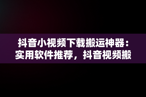 抖音小视频下载搬运神器：实用软件推荐，抖音视频搬运处理软件 