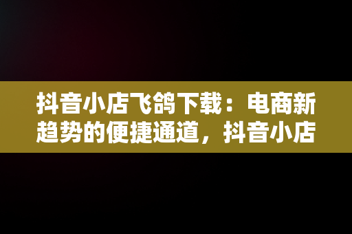 抖音小店飞鸽下载：电商新趋势的便捷通道，抖音小店飞鸽怎么切换账号 