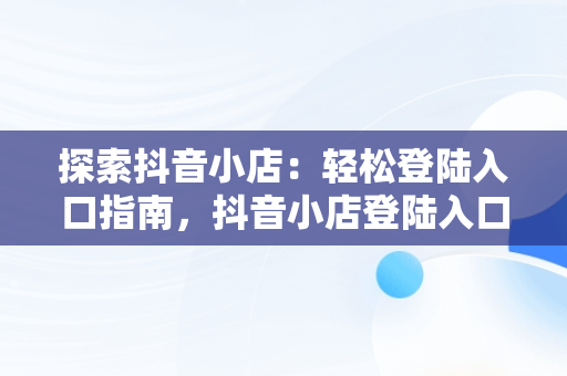 探索抖音小店：轻松登陆入口指南，抖音小店登陆入口网址 