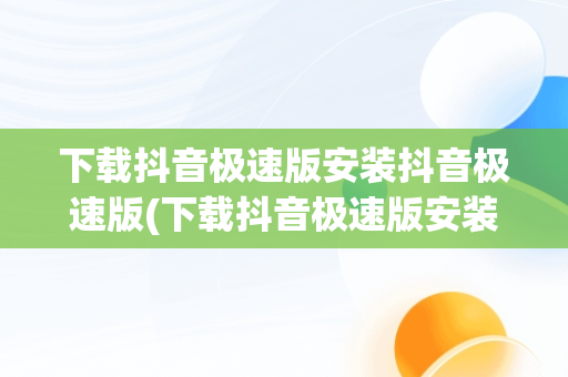 下载抖音极速版安装抖音极速版(下载抖音极速版安装抖音极速版,抖音极速版)