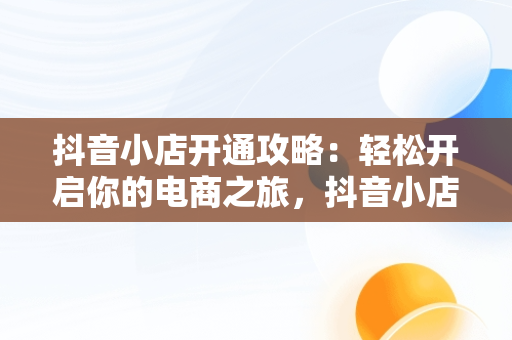 抖音小店开通攻略：轻松开启你的电商之旅，抖音小店怎么开通物流服务商 