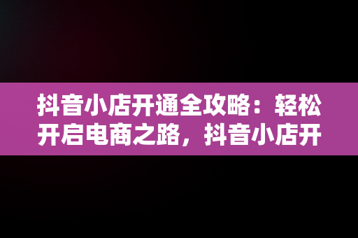 抖音小店开通全攻略：轻松开启电商之路，抖音小店开通教程怎么开通 