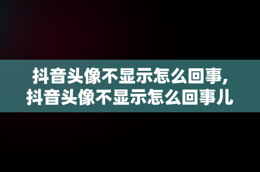 抖音头像不显示怎么回事,抖音头像不显示怎么回事儿