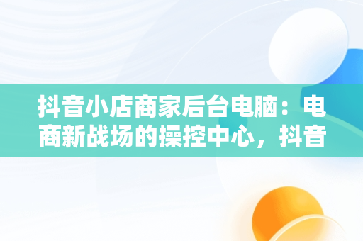 抖音小店商家后台电脑：电商新战场的操控中心，抖音电脑端商家 