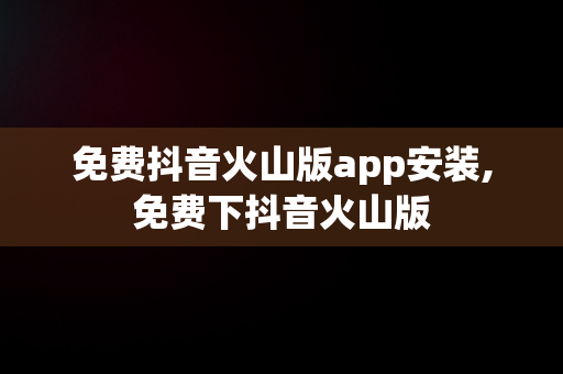 免费抖音火山版app安装,免费下抖音火山版