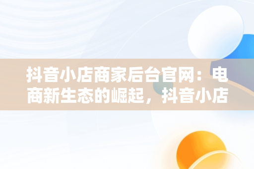 抖音小店商家后台官网：电商新生态的崛起，抖音小店商家入口网址 