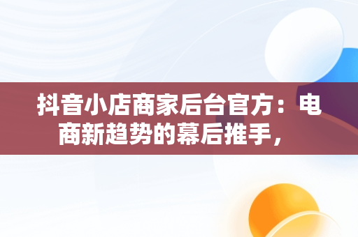抖音小店商家后台官方：电商新趋势的幕后推手， 