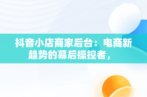抖音小店商家后台：电商新趋势的幕后操控者， 