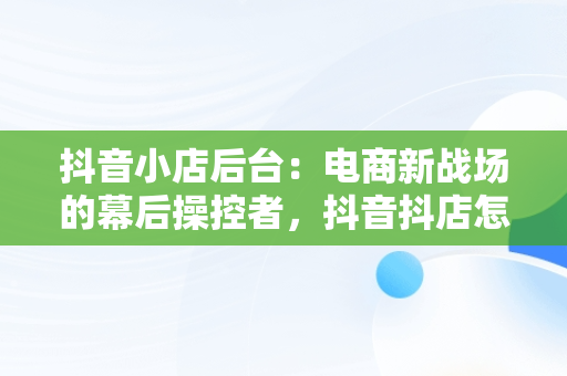 抖音小店后台：电商新战场的幕后操控者，抖音抖店怎么开 