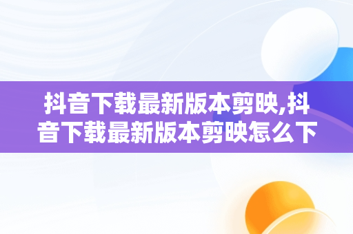 抖音下载最新版本剪映,抖音下载最新版本剪映怎么下载