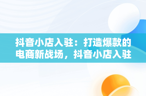 抖音小店入驻：打造爆款的电商新战场，抖音小店入驻条件及费用 