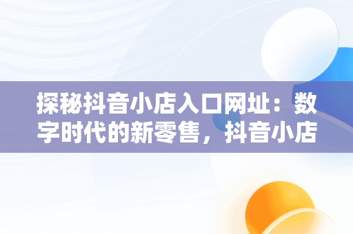探秘抖音小店入口网址：数字时代的新零售，抖音小店平台网址 