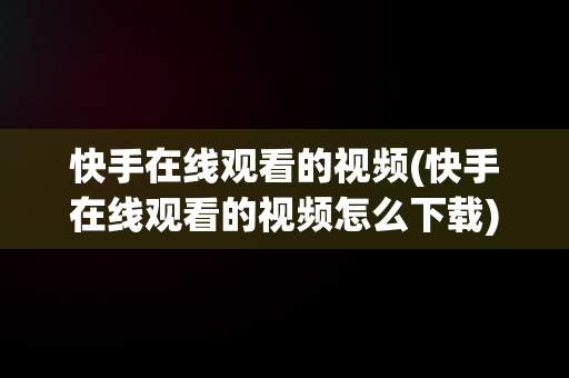 快手在线观看的视频(快手在线观看的视频怎么下载)