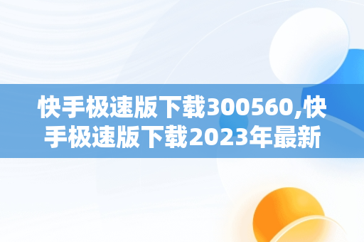 快手极速版下载300560,快手极速版下载2023年最新版
