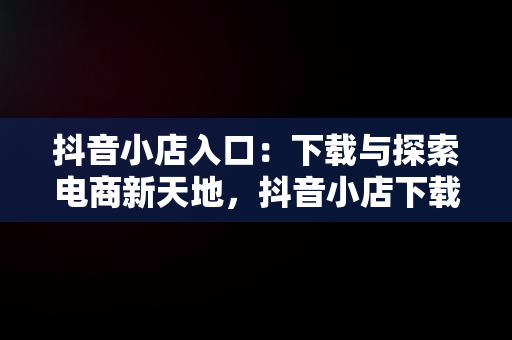 抖音小店入口：下载与探索电商新天地，抖音小店下载安装免费 