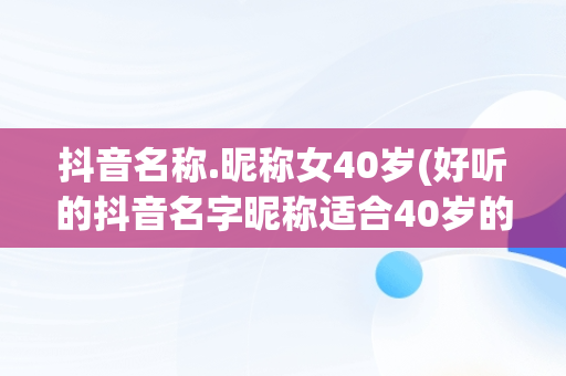 抖音名称.昵称女40岁(好听的抖音名字昵称适合40岁的女)