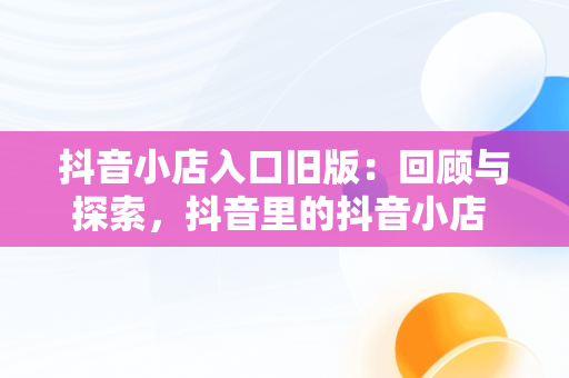 抖音小店入口旧版：回顾与探索，抖音里的抖音小店 