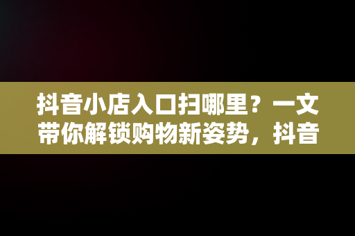 抖音小店入口扫哪里？一文带你解锁购物新姿势，抖音小店入口在哪 