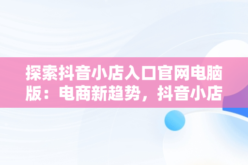 探索抖音小店入口官网电脑版：电商新趋势，抖音小店入口官网电脑版网址 