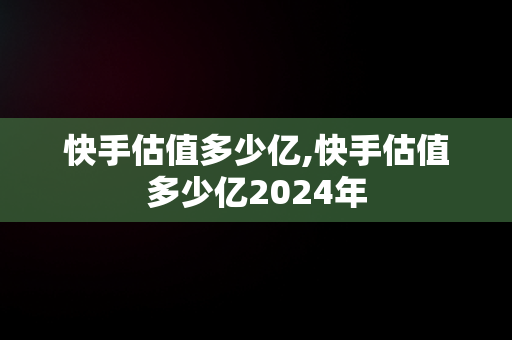 快手估值多少亿,快手估值多少亿2024年