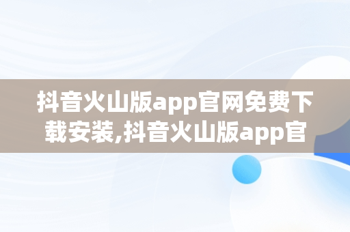 抖音火山版app官网免费下载安装,抖音火山版app官网免费下载