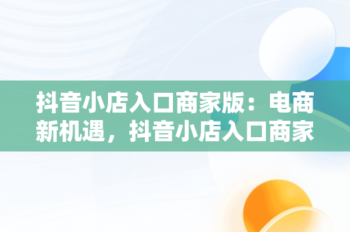抖音小店入口商家版：电商新机遇，抖音小店入口商家版怎么关闭 