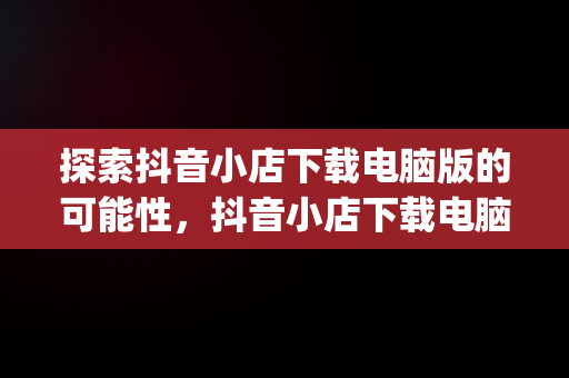 探索抖音小店下载电脑版的可能性，抖音小店下载电脑版app 