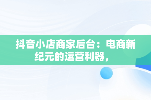 抖音小店商家后台：电商新纪元的运营利器， 
