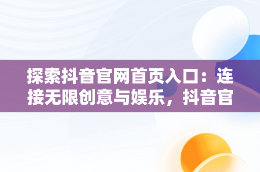 探索抖音官网首页入口：连接无限创意与娱乐，抖音官网首页入口网页版 