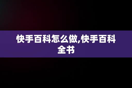 快手百科怎么做,快手百科全书