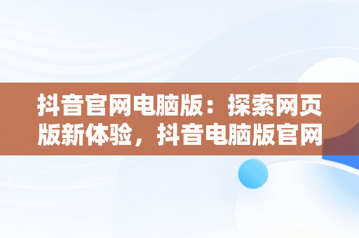 抖音官网电脑版：探索网页版新体验，抖音电脑版官网网站 