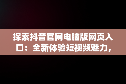 探索抖音官网电脑版网页入口：全新体验短视频魅力，抖音官网pc端主页网址 