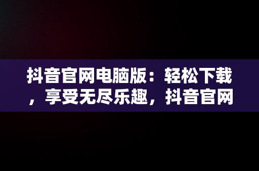 抖音官网电脑版：轻松下载，享受无尽乐趣，抖音官网电脑版网页下载安装 