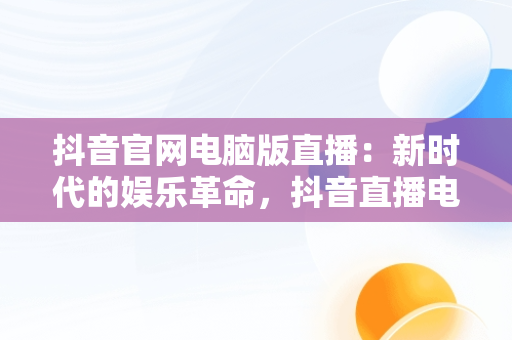 抖音官网电脑版直播：新时代的娱乐革命，抖音直播电脑版官方网页 