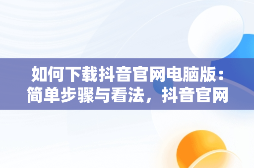 如何下载抖音官网电脑版：简单步骤与看法，抖音官网电脑版怎么下载不了 